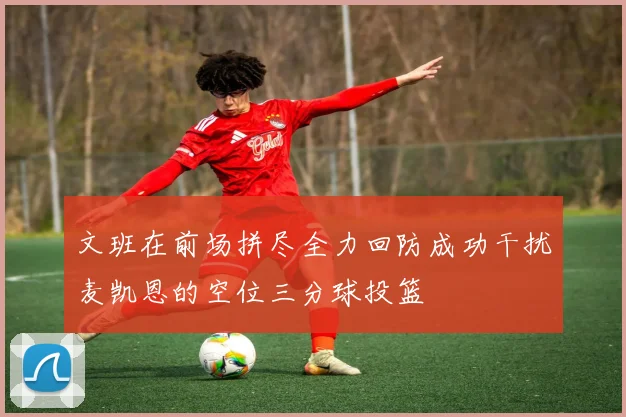 文班在前场拼尽全力回防成功干扰麦凯恩的空位三分球投篮