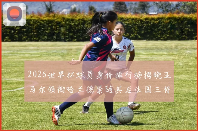 2026世界杯球员身价排行榜揭晓亚马尔领衔哈兰德紧随其后法国三将入围