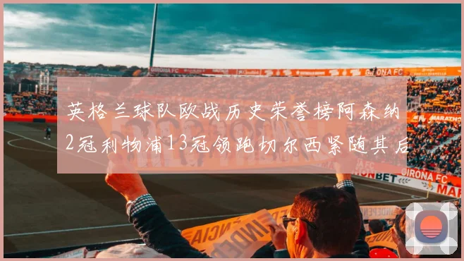 英格兰球队欧战历史荣誉榜阿森纳2冠利物浦13冠领跑切尔西紧随其后