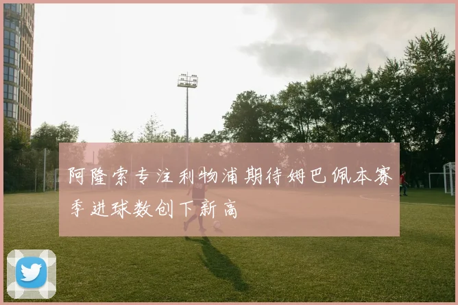 阿隆索专注利物浦期待姆巴佩本赛季进球数创下新高