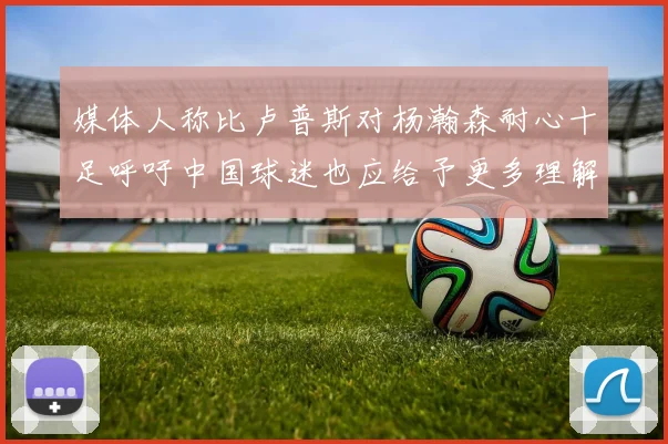 媒体人称比卢普斯对杨瀚森耐心十足呼吁中国球迷也应给予更多理解与支持