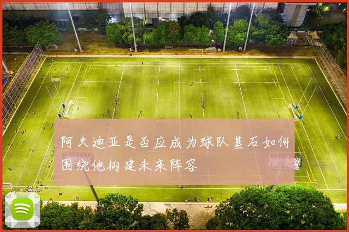 阿夫迪亚是否应成为球队基石如何围绕他构建未来阵容