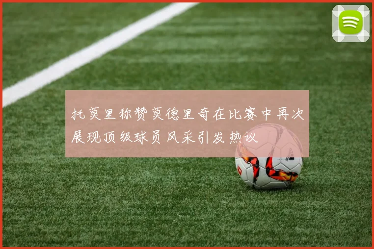 托莫里称赞莫德里奇在比赛中再次展现顶级球员风采引发热议