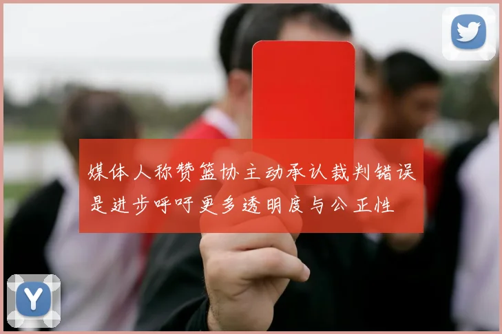 媒体人称赞篮协主动承认裁判错误是进步呼吁更多透明度与公正性