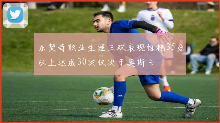 东契奇职业生涯三双表现惊艳35分以上达成30次仅次于奥斯卡