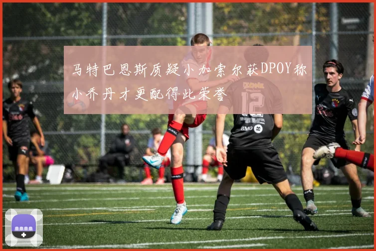 马特巴恩斯质疑小加索尔获DPOY称小乔丹才更配得此荣誉