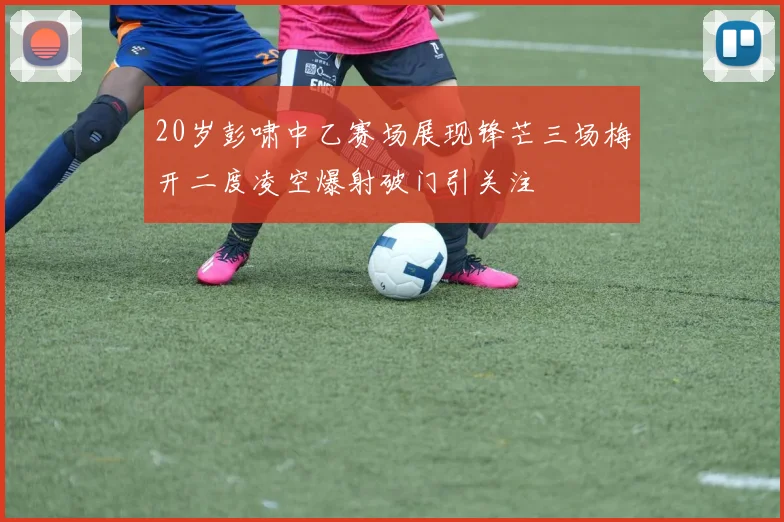 20岁彭啸中乙赛场展现锋芒三场梅开二度凌空爆射破门引关注