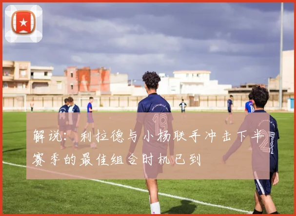 解说：利拉德与小杨联手冲击下半赛季的最佳组合时机已到