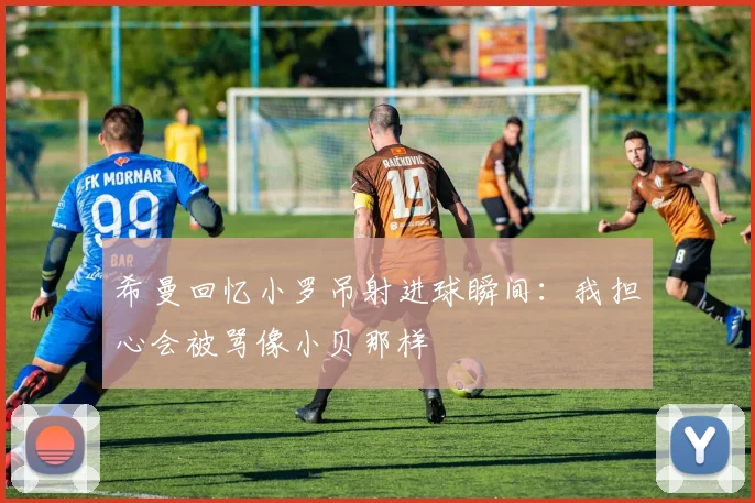 希曼回忆小罗吊射进球瞬间：我担心会被骂像小贝那样