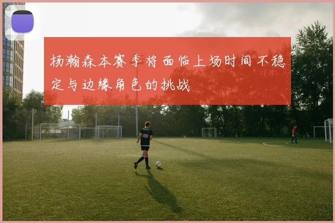杨瀚森本赛季将面临上场时间不稳定与边缘角色的挑战