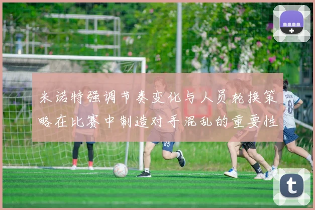 米诺特强调节奏变化与人员轮换策略在比赛中制造对手混乱的重要性