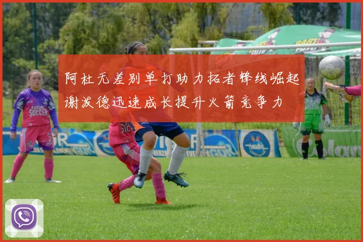 阿杜无差别单打助力拓者锋线崛起谢泼德迅速成长提升火箭竞争力