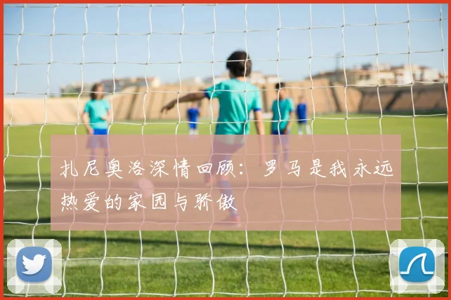扎尼奥洛深情回顾：罗马是我永远热爱的家园与骄傲