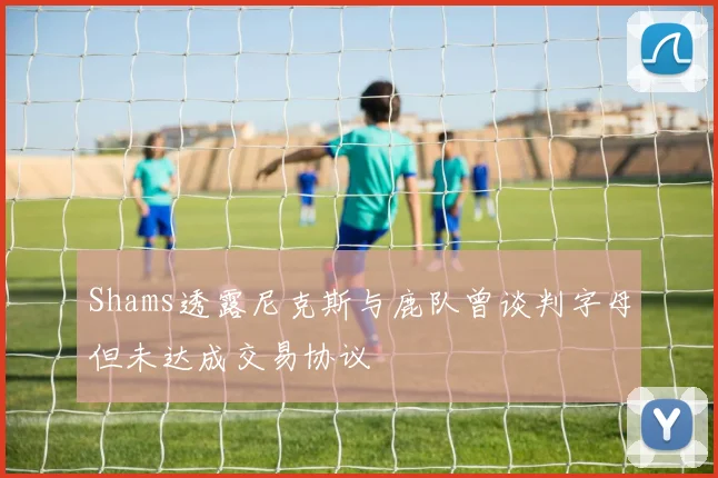 Shams透露尼克斯与鹿队曾谈判字母但未达成交易协议