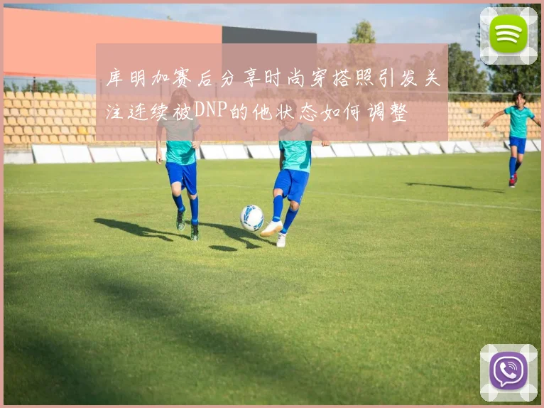 库明加赛后分享时尚穿搭照引发关注连续被DNP的他状态如何调整